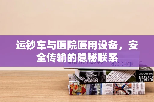 运钞车与医院医用设备，安全传输的隐秘联系