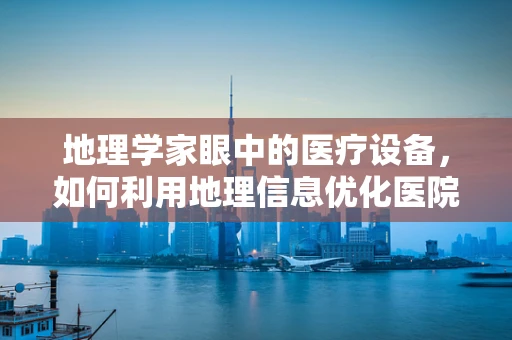 地理学家眼中的医疗设备，如何利用地理信息优化医院设备维护？