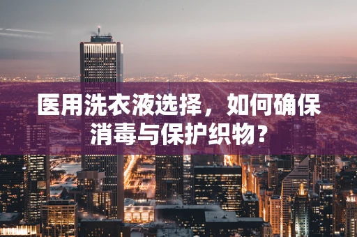 医用洗衣液选择，如何确保消毒与保护织物？