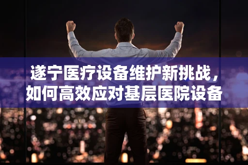 遂宁医疗设备维护新挑战，如何高效应对基层医院设备老化问题？