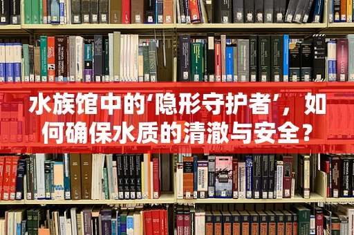水族馆中的‘隐形守护者’，如何确保水质的清澈与安全？