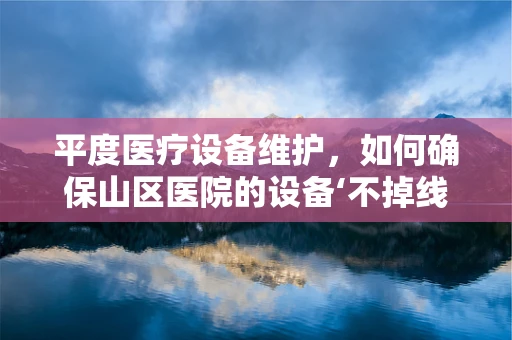平度医疗设备维护，如何确保山区医院的设备‘不掉线’？