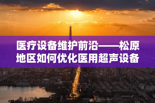 医疗设备维护前沿——松原地区如何优化医用超声设备的日常维护？