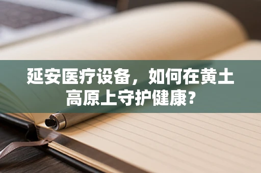 延安医疗设备，如何在黄土高原上守护健康？