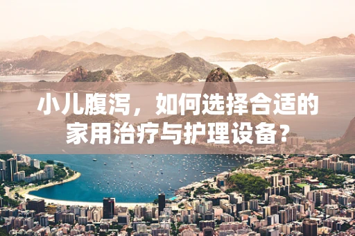 小儿腹泻，如何选择合适的家用治疗与护理设备？