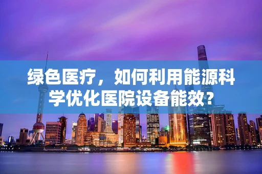 绿色医疗，如何利用能源科学优化医院设备能效？