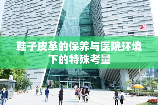鞋子皮革的保养与医院环境下的特殊考量