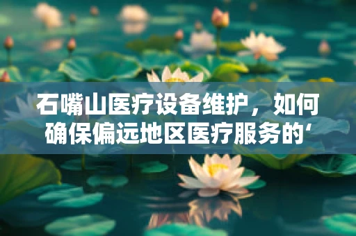 石嘴山医疗设备维护，如何确保偏远地区医疗服务的‘心脏’持续跳动？