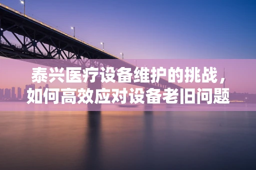 泰兴医疗设备维护的挑战，如何高效应对设备老旧问题？
