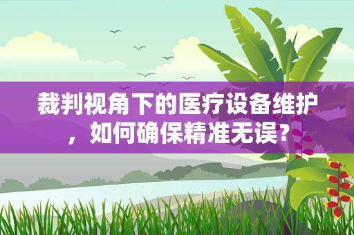 裁判视角下的医疗设备维护，如何确保精准无误？