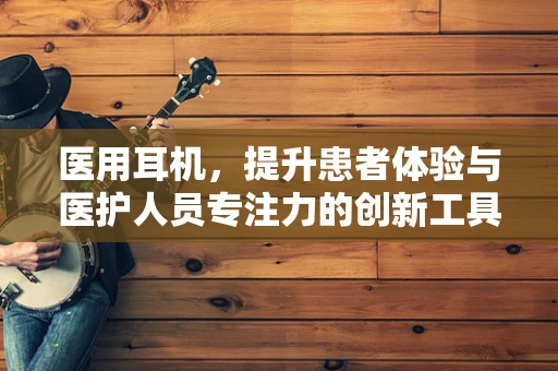 医用耳机，提升患者体验与医护人员专注力的创新工具？