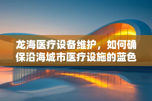 龙海医疗设备维护，如何确保沿海城市医疗设施的蓝色防线稳固无虞？