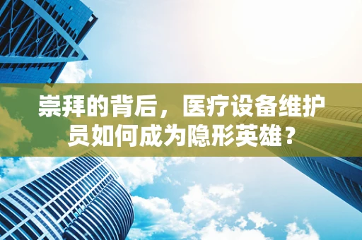 崇拜的背后，医疗设备维护员如何成为隐形英雄？