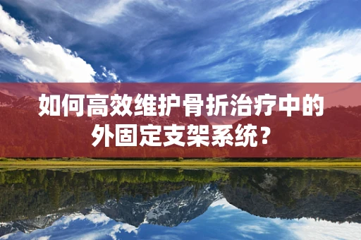 如何高效维护骨折治疗中的外固定支架系统？