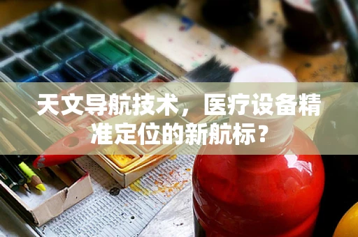 天文导航技术，医疗设备精准定位的新航标？