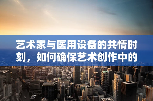 艺术家与医用设备的共情时刻，如何确保艺术创作中的安全与舒适？
