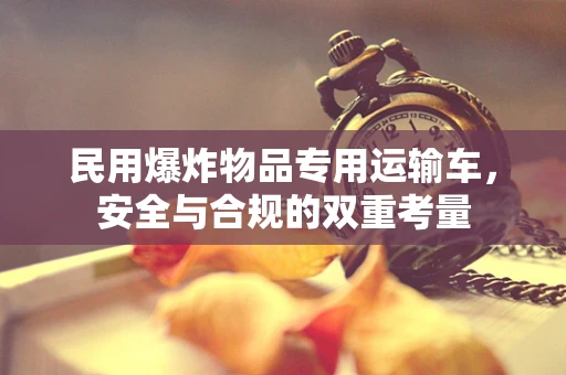 民用爆炸物品专用运输车，安全与合规的双重考量