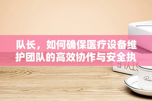队长，如何确保医疗设备维护团队的高效协作与安全执行？