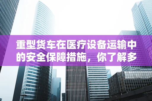 重型货车在医疗设备运输中的安全保障措施，你了解多少？