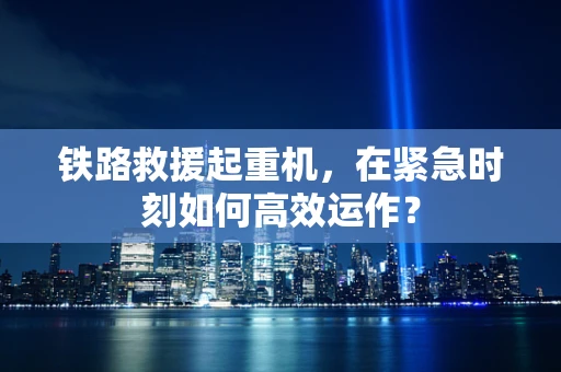 铁路救援起重机，在紧急时刻如何高效运作？