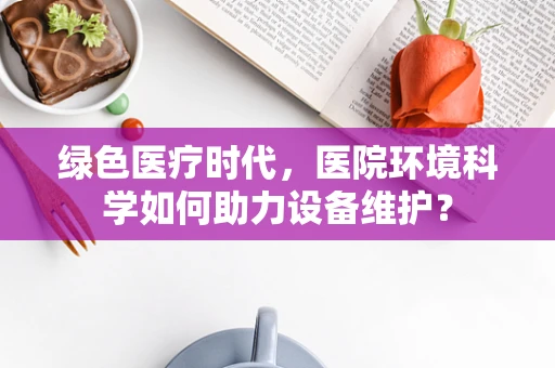 绿色医疗时代，医院环境科学如何助力设备维护？
