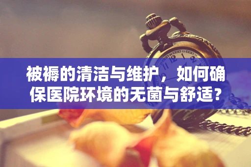 被褥的清洁与维护，如何确保医院环境的无菌与舒适？