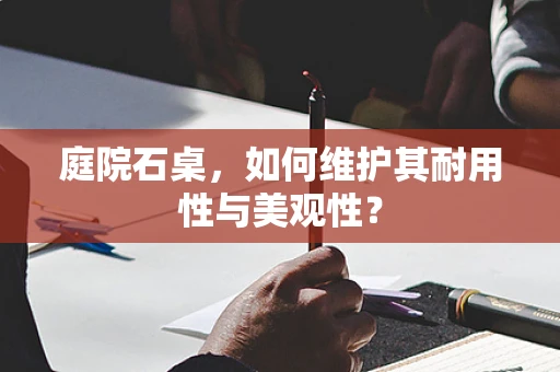 庭院石桌，如何维护其耐用性与美观性？