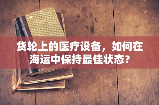 货轮上的医疗设备，如何在海运中保持最佳状态？