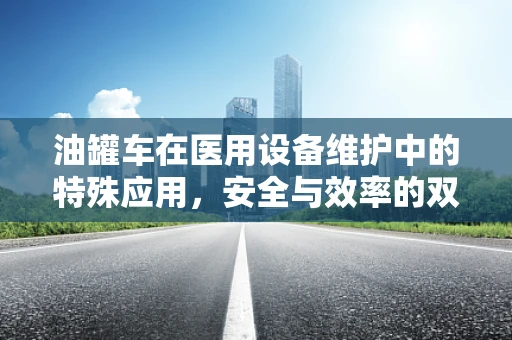油罐车在医用设备维护中的特殊应用，安全与效率的双重考量