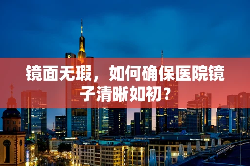 镜面无瑕，如何确保医院镜子清晰如初？