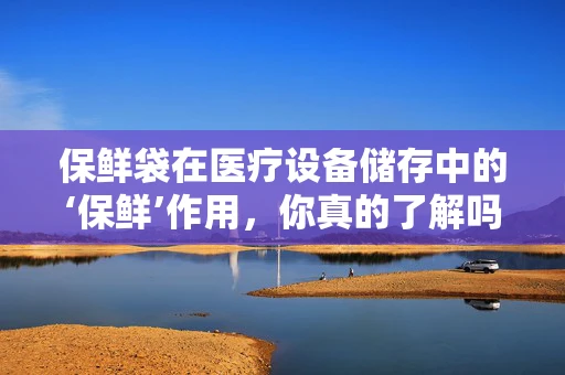 保鲜袋在医疗设备储存中的‘保鲜’作用，你真的了解吗？