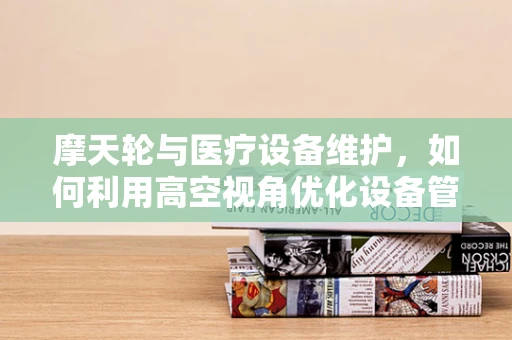 摩天轮与医疗设备维护，如何利用高空视角优化设备管理？