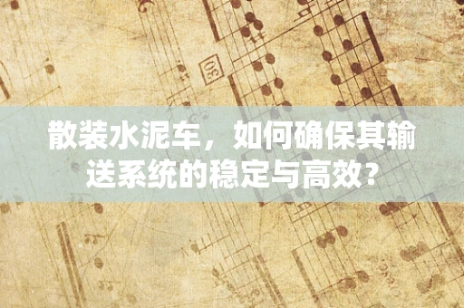 散装水泥车，如何确保其输送系统的稳定与高效？