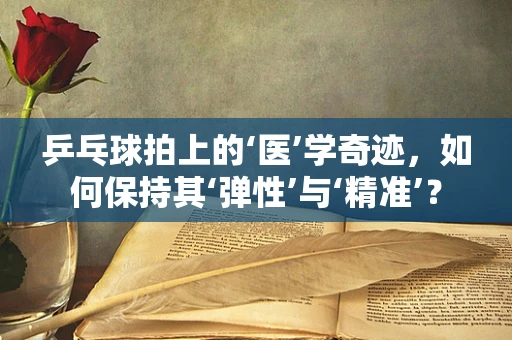 乒乓球拍上的‘医’学奇迹，如何保持其‘弹性’与‘精准’？