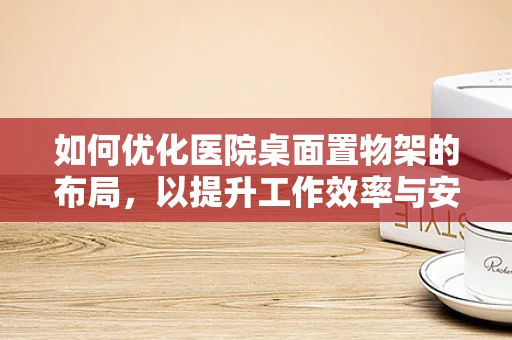 如何优化医院桌面置物架的布局，以提升工作效率与安全？