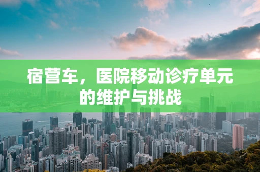 宿营车，医院移动诊疗单元的维护与挑战
