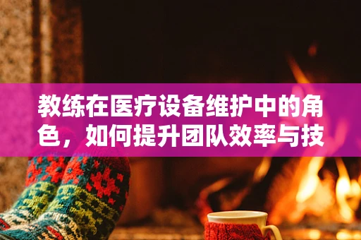 教练在医疗设备维护中的角色，如何提升团队效率与技能？