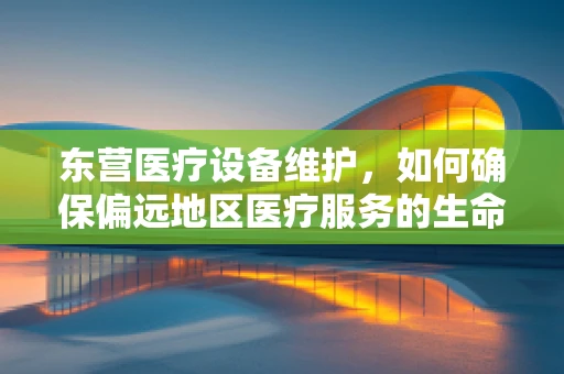 东营医疗设备维护，如何确保偏远地区医疗服务的生命线？