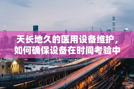 天长地久的医用设备维护，如何确保设备在时间考验中依旧精准？