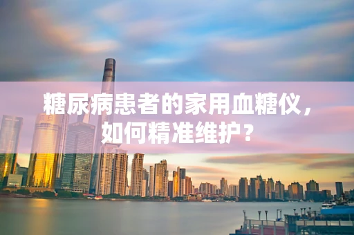 糖尿病患者的家用血糖仪，如何精准维护？