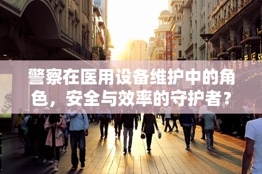 警察在医用设备维护中的角色，安全与效率的守护者？