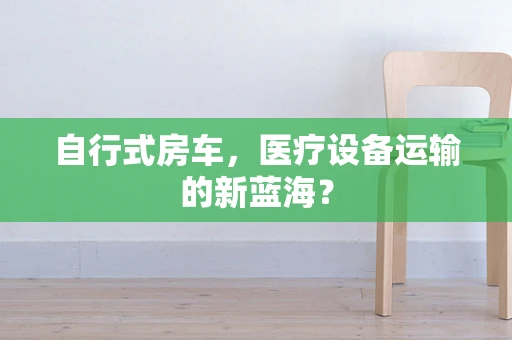 自行式房车，医疗设备运输的新蓝海？