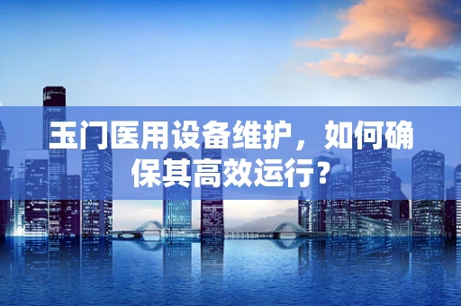 玉门医用设备维护，如何确保其高效运行？
