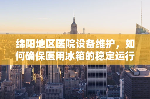绵阳地区医院设备维护，如何确保医用冰箱的稳定运行？