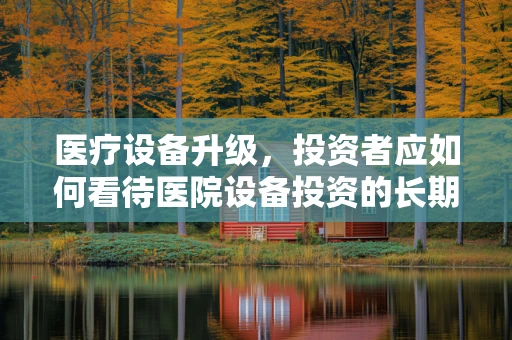 医疗设备升级，投资者应如何看待医院设备投资的长期价值？