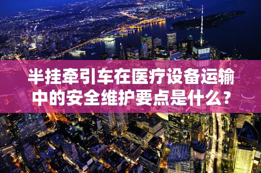 半挂牵引车在医疗设备运输中的安全维护要点是什么？