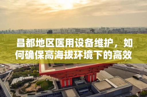 昌都地区医用设备维护，如何确保高海拔环境下的高效运行？