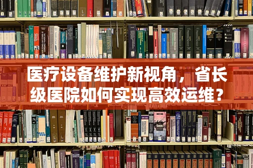 医疗设备维护新视角，省长级医院如何实现高效运维？