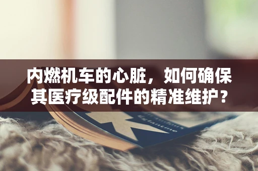 内燃机车的心脏，如何确保其医疗级配件的精准维护？