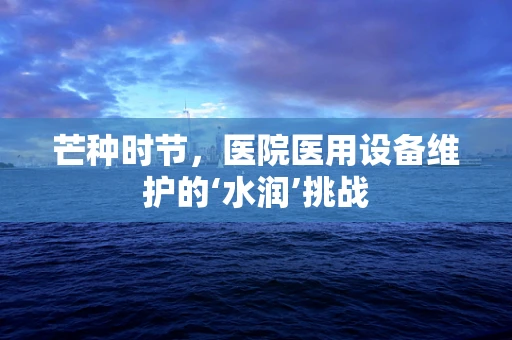芒种时节，医院医用设备维护的‘水润’挑战